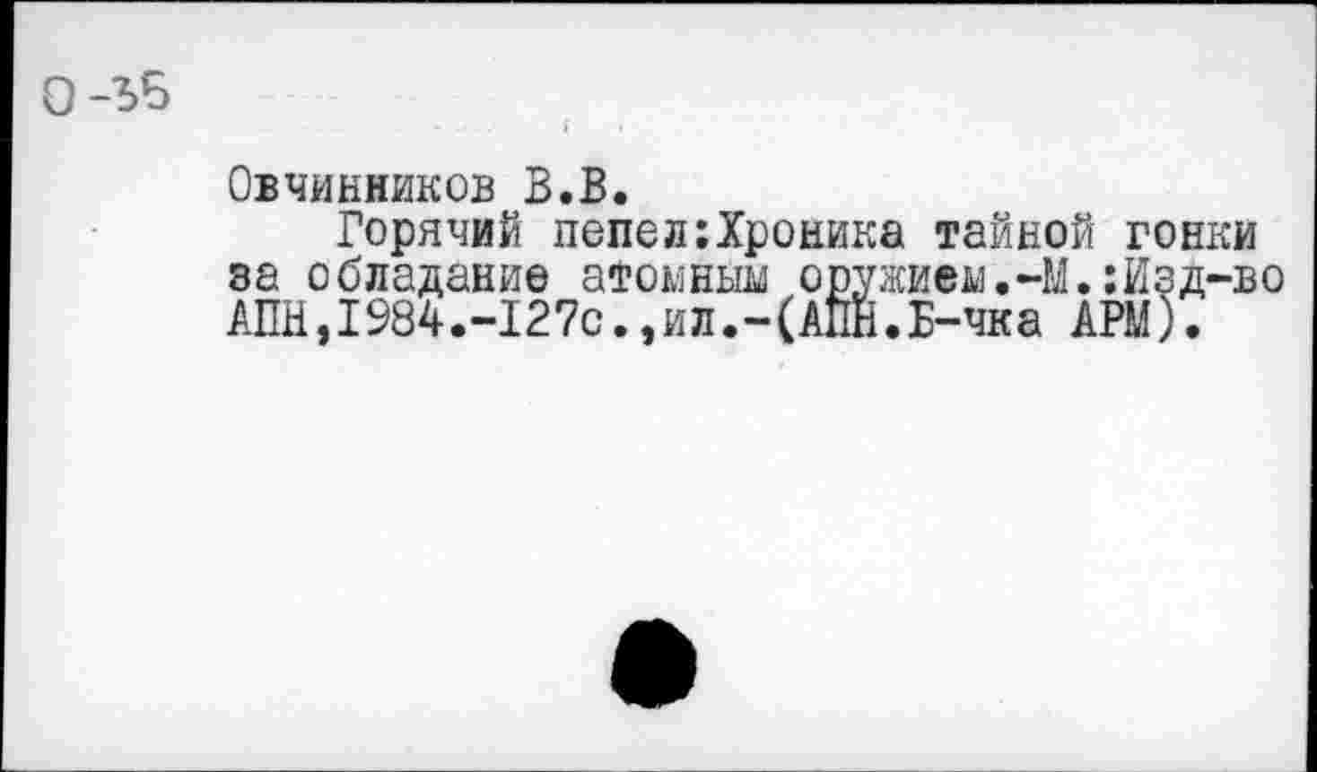 ﻿Овчинников В.В.
Горячий попел:Хроника тайной гонки за обладание атомным оружием.-М.:Изд-во АПН,I984.-127с.,ил.-(АПН.Б-чка АРМ).